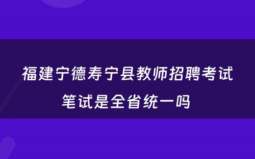 福建宁德寿宁县教师招聘考试笔试是全省统一吗 