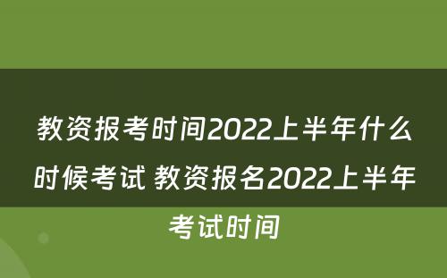 教资报考时间2022上半年什么时候考试 教资报名2022上半年考试时间