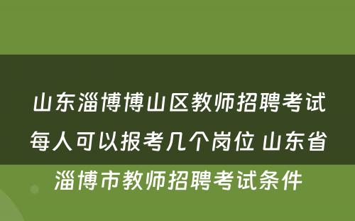 山东淄博博山区教师招聘考试每人可以报考几个岗位 山东省淄博市教师招聘考试条件