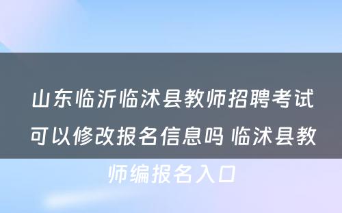 山东临沂临沭县教师招聘考试可以修改报名信息吗 临沭县教师编报名入口