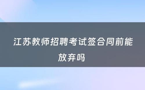 江苏教师招聘考试签合同前能放弃吗 