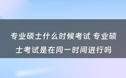 专业硕士什么时候考试 专业硕士考试是在同一时间进行吗