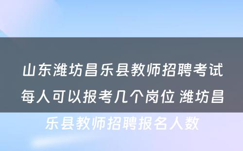 山东潍坊昌乐县教师招聘考试每人可以报考几个岗位 潍坊昌乐县教师招聘报名人数