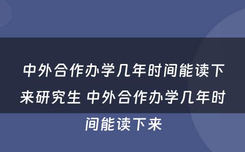 中外合作办学几年时间能读下来研究生 中外合作办学几年时间能读下来