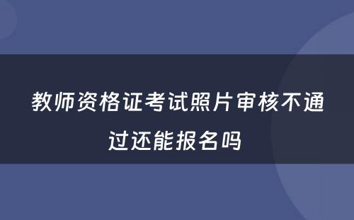 教师资格证考试照片审核不通过还能报名吗 