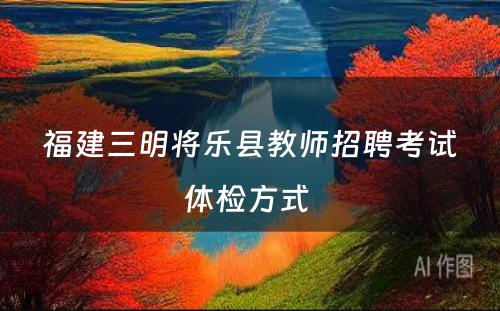 福建三明将乐县教师招聘考试体检方式 