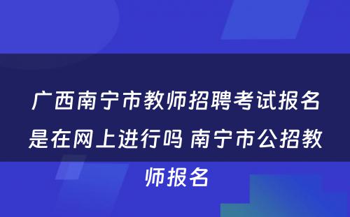 广西南宁市教师招聘考试报名是在网上进行吗 南宁市公招教师报名