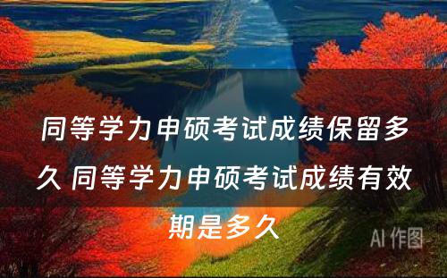 同等学力申硕考试成绩保留多久 同等学力申硕考试成绩有效期是多久