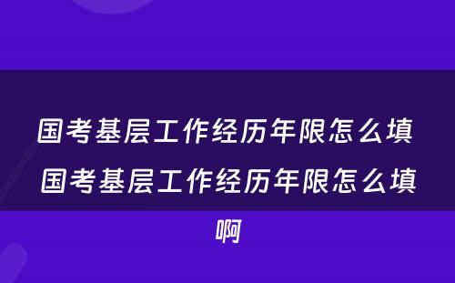 国考基层工作经历年限怎么填 国考基层工作经历年限怎么填啊