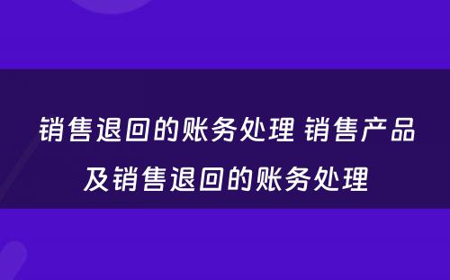 销售退回的账务处理 销售产品及销售退回的账务处理