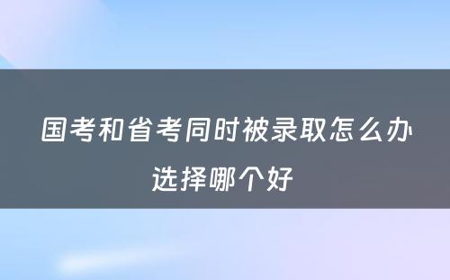 国考和省考同时被录取怎么办选择哪个好 