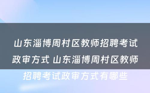 山东淄博周村区教师招聘考试政审方式 山东淄博周村区教师招聘考试政审方式有哪些