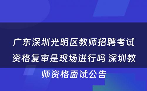 广东深圳光明区教师招聘考试资格复审是现场进行吗 深圳教师资格面试公告