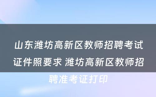 山东潍坊高新区教师招聘考试证件照要求 潍坊高新区教师招聘准考证打印