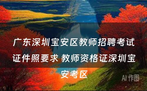 广东深圳宝安区教师招聘考试证件照要求 教师资格证深圳宝安考区