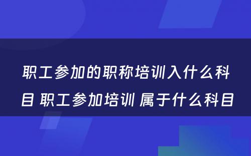 职工参加的职称培训入什么科目 职工参加培训 属于什么科目