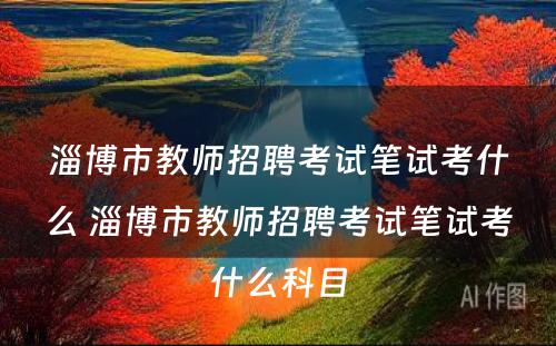 淄博市教师招聘考试笔试考什么 淄博市教师招聘考试笔试考什么科目