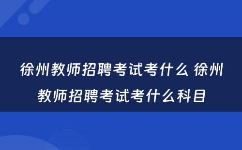 徐州教师招聘考试考什么 徐州教师招聘考试考什么科目