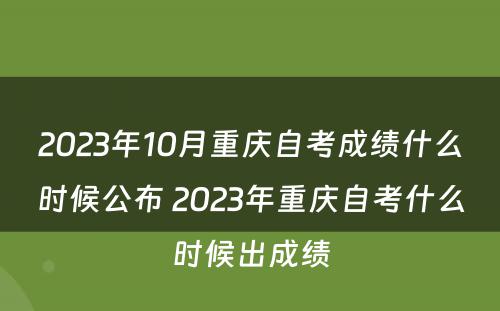 2023年10月重庆自考成绩什么时候公布 2023年重庆自考什么时候出成绩