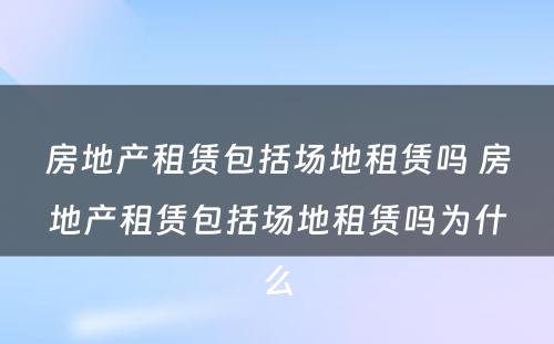 房地产租赁包括场地租赁吗 房地产租赁包括场地租赁吗为什么