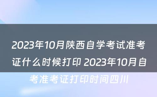 2023年10月陕西自学考试准考证什么时候打印 2023年10月自考准考证打印时间四川