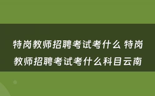 特岗教师招聘考试考什么 特岗教师招聘考试考什么科目云南