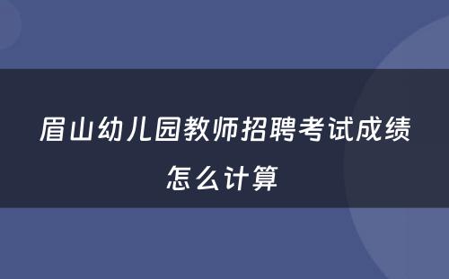 眉山幼儿园教师招聘考试成绩怎么计算 