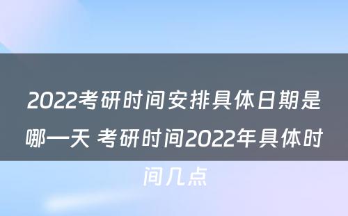 2022考研时间安排具体日期是哪—天 考研时间2022年具体时间几点