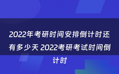 2022年考研时间安排倒计时还有多少天 2022考研考试时间倒计时