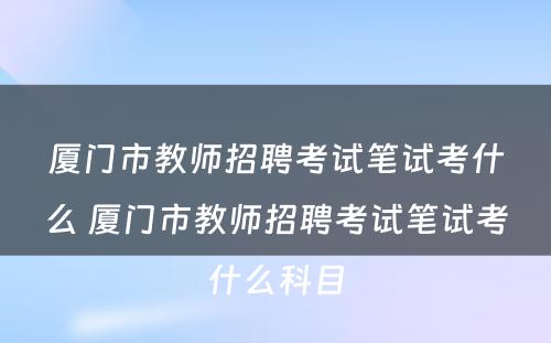 厦门市教师招聘考试笔试考什么 厦门市教师招聘考试笔试考什么科目