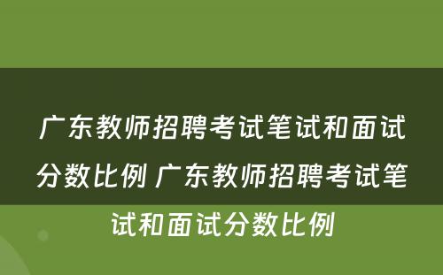 广东教师招聘考试笔试和面试分数比例 广东教师招聘考试笔试和面试分数比例