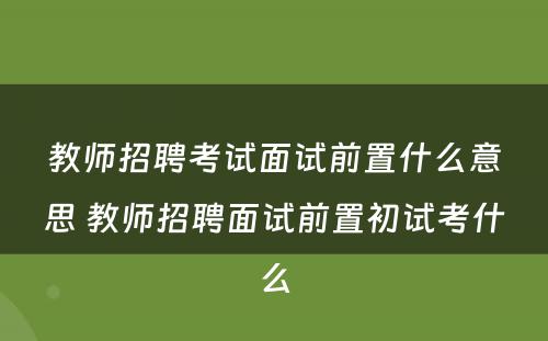 教师招聘考试面试前置什么意思 教师招聘面试前置初试考什么