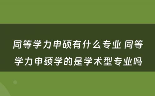 同等学力申硕有什么专业 同等学力申硕学的是学术型专业吗