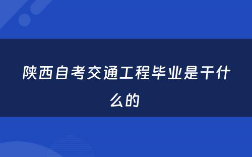 陕西自考交通工程毕业是干什么的 