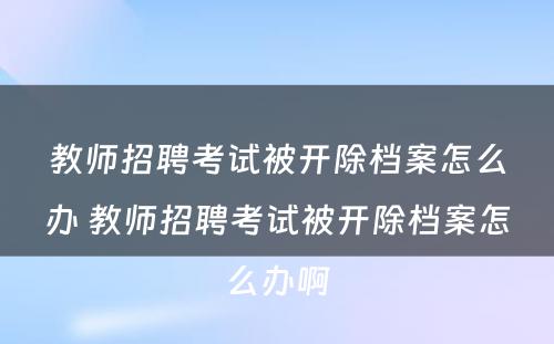 教师招聘考试被开除档案怎么办 教师招聘考试被开除档案怎么办啊