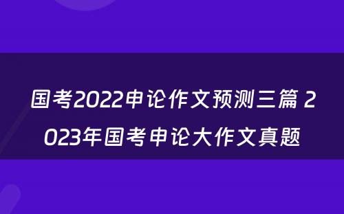 国考2022申论作文预测三篇 2023年国考申论大作文真题