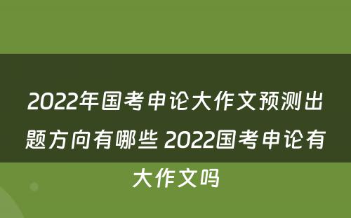 2022年国考申论大作文预测出题方向有哪些 2022国考申论有大作文吗
