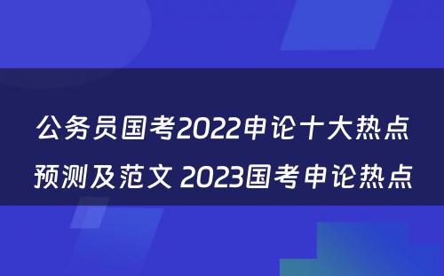 公务员国考2022申论十大热点预测及范文 2023国考申论热点