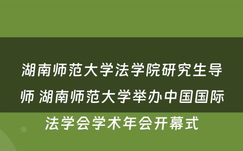 湖南师范大学法学院研究生导师 湖南师范大学举办中国国际法学会学术年会开幕式