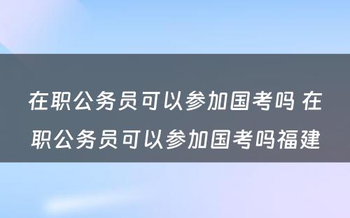 在职公务员可以参加国考吗 在职公务员可以参加国考吗福建