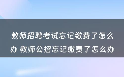 教师招聘考试忘记缴费了怎么办 教师公招忘记缴费了怎么办