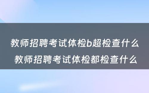 教师招聘考试体检b超检查什么 教师招聘考试体检都检查什么