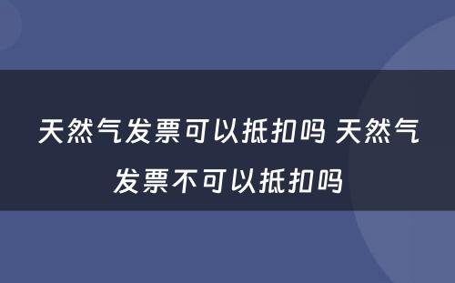 天然气发票可以抵扣吗 天然气发票不可以抵扣吗