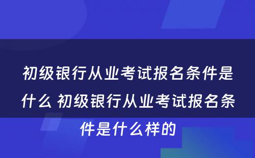 初级银行从业考试报名条件是什么 初级银行从业考试报名条件是什么样的