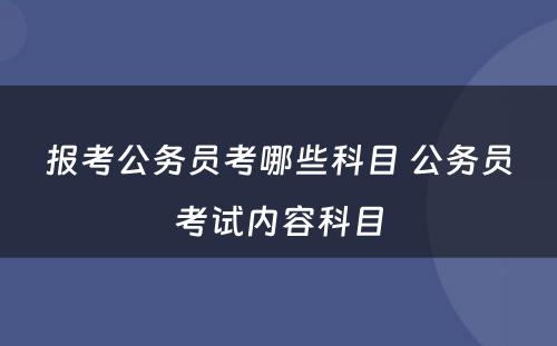 报考公务员考哪些科目 公务员考试内容科目