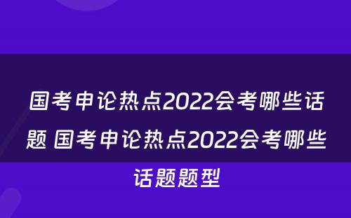 国考申论热点2022会考哪些话题 国考申论热点2022会考哪些话题题型