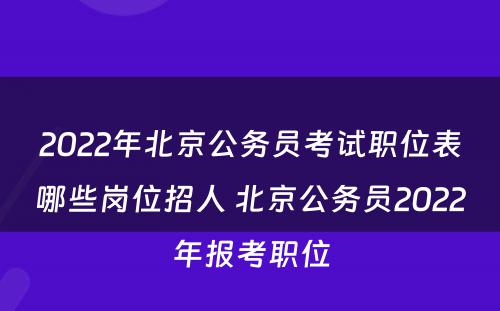 2022年北京公务员考试职位表哪些岗位招人 北京公务员2022年报考职位