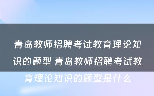 青岛教师招聘考试教育理论知识的题型 青岛教师招聘考试教育理论知识的题型是什么