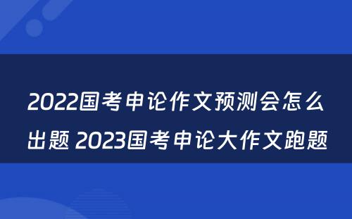 2022国考申论作文预测会怎么出题 2023国考申论大作文跑题