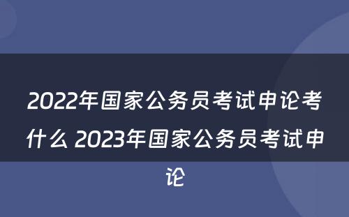 2022年国家公务员考试申论考什么 2023年国家公务员考试申论